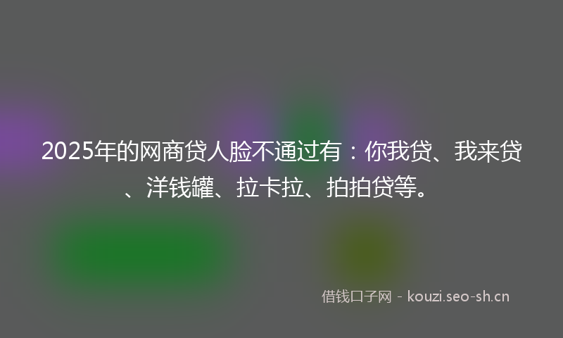 2025年的网商贷人脸不通过有：你我贷、我来贷、洋钱罐、拉卡拉、拍拍贷等。