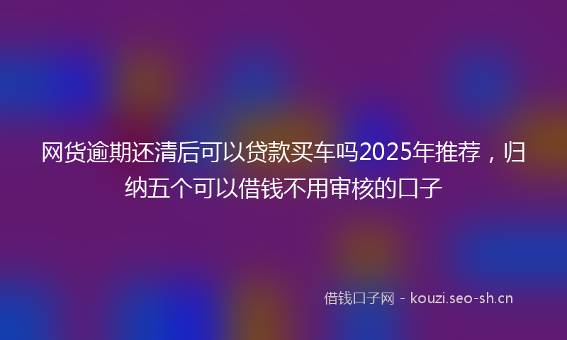 网货逾期还清后可以贷款买车吗2025年推荐，归纳五个可以借钱不用审核的口子