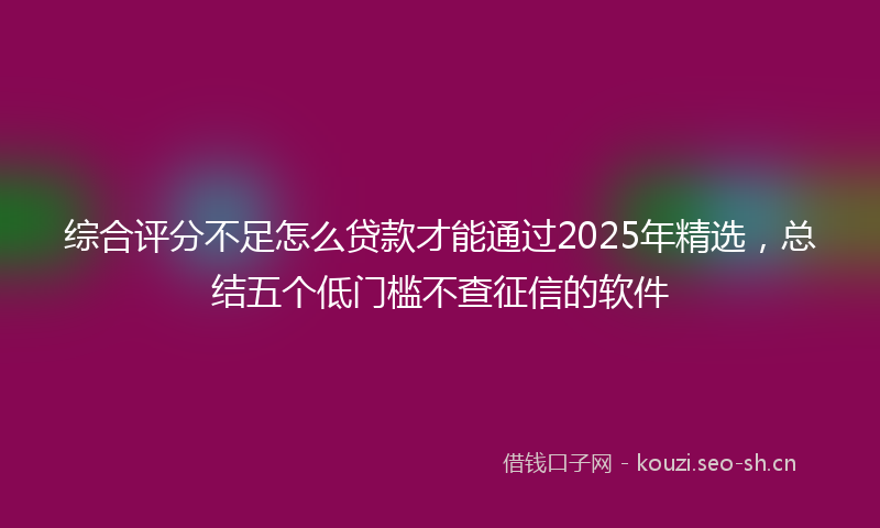 综合评分不足怎么贷款才能通过2025年精选，总结五个低门槛不查征信的软件