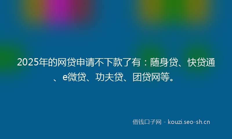 2025年的网贷申请不下款了有：随身贷、快贷通、e微贷、功夫贷、团贷网等。