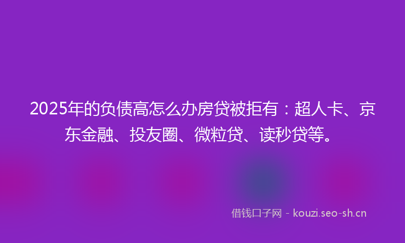 2025年的负债高怎么办房贷被拒有：超人卡、京东金融、投友圈、微粒贷、读秒贷等。