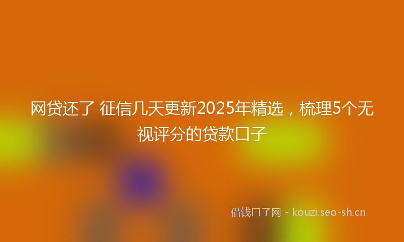 网贷还了 征信几天更新2025年精选，梳理5个无视评分的贷款口子