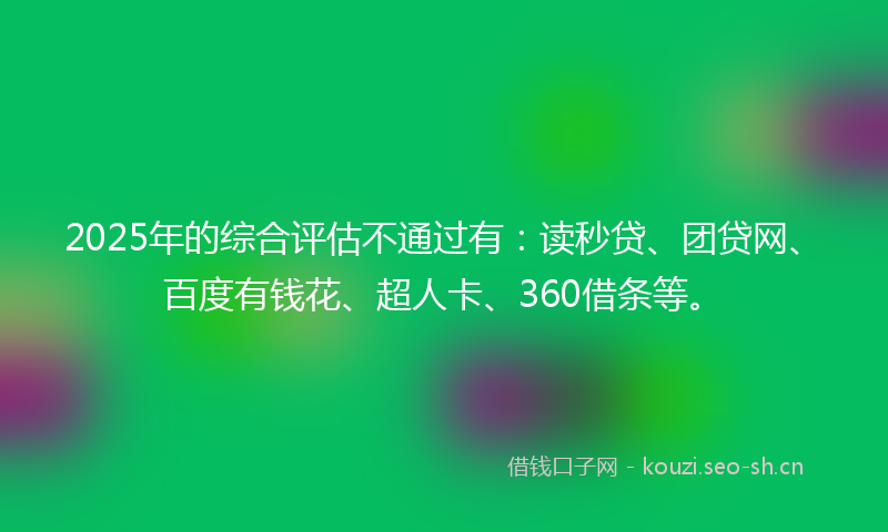 2025年的综合评估不通过有：读秒贷、团贷网、百度有钱花、超人卡、360借条等。
