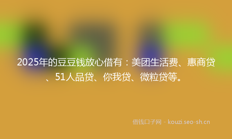 2025年的豆豆钱放心借有：美团生活费、惠商贷、51人品贷、你我贷、微粒贷等。