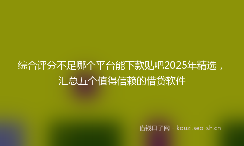 综合评分不足哪个平台能下款贴吧2025年精选，汇总五个值得信赖的借贷软件
