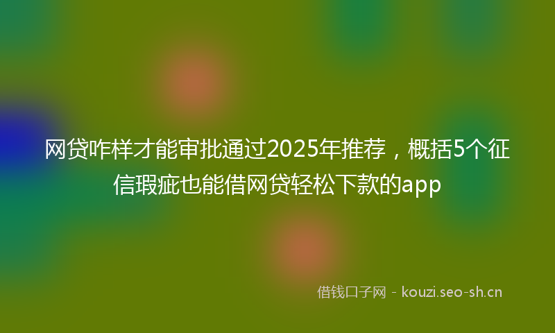 网贷咋样才能审批通过2025年推荐，概括5个征信瑕疵也能借网贷轻松下款的app