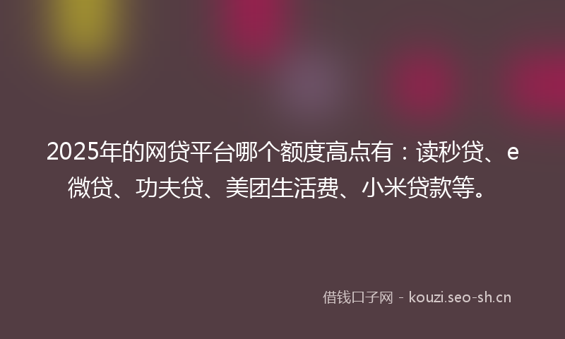 2025年的网贷平台哪个额度高点有：读秒贷、e微贷、功夫贷、美团生活费、小米贷款等。