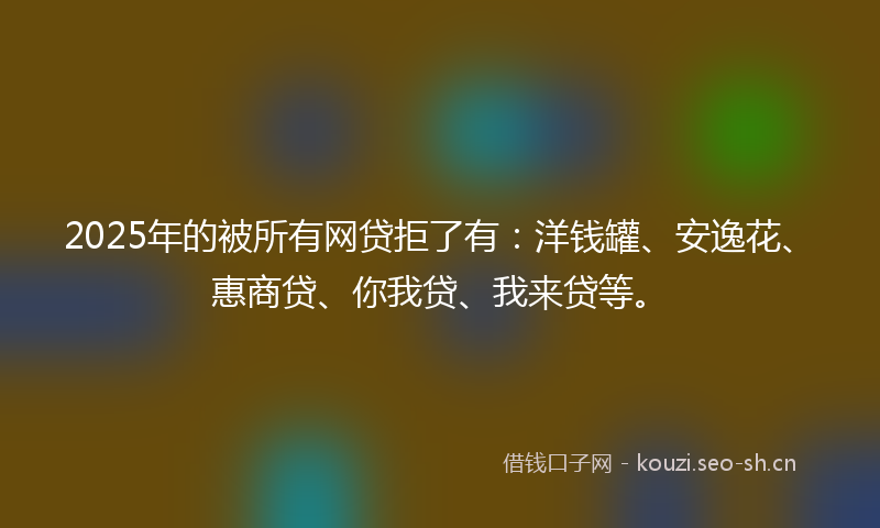 2025年的被所有网贷拒了有：洋钱罐、安逸花、惠商贷、你我贷、我来贷等。