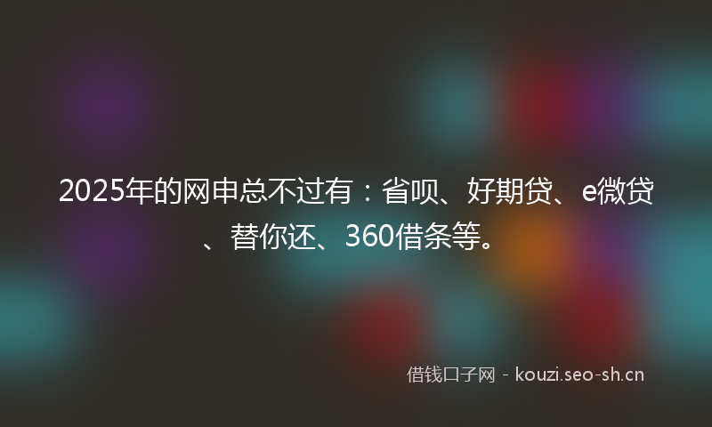 2025年的网申总不过有：省呗、好期贷、e微贷、替你还、360借条等。