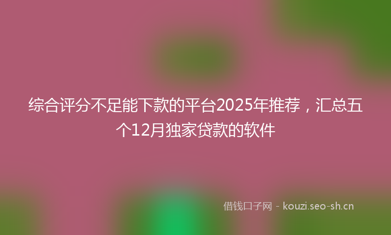 综合评分不足能下款的平台2025年推荐，汇总五个12月独家贷款的软件