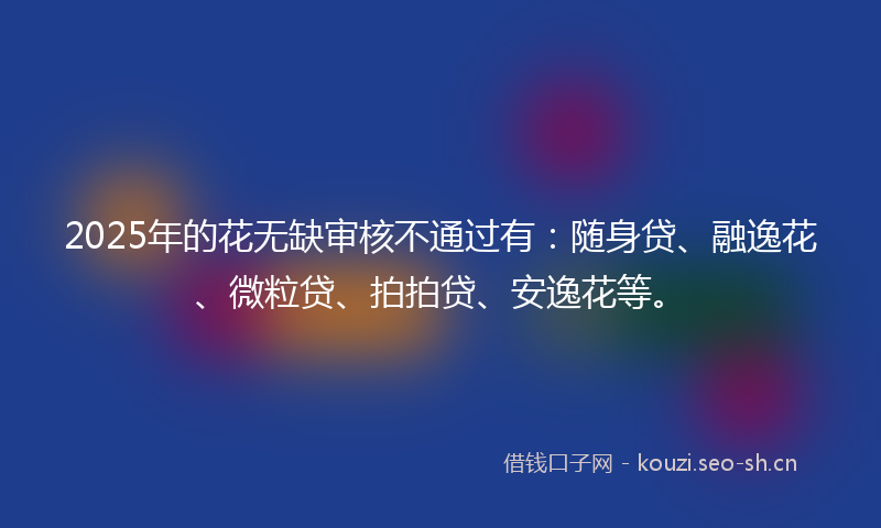 2025年的花无缺审核不通过有：随身贷、融逸花、微粒贷、拍拍贷、安逸花等。