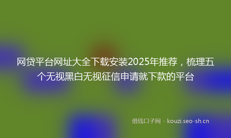网贷平台网址大全下载安装2025年推荐，梳理五个无视黑白无视征信申请就下款的平台