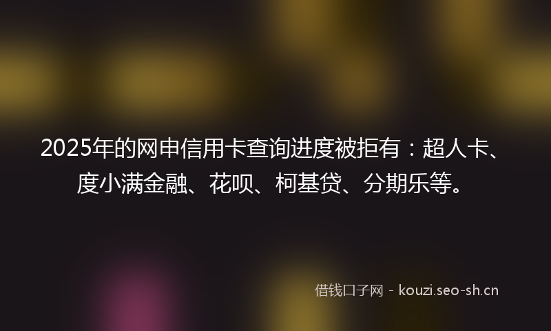 2025年的网申信用卡查询进度被拒有：超人卡、度小满金融、花呗、柯基贷、分期乐等。
