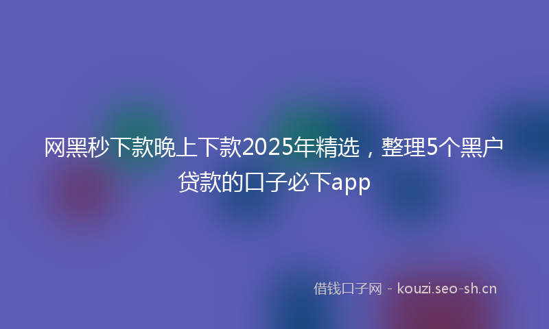 网黑秒下款晚上下款2025年精选，整理5个黑户贷款的口子必下app