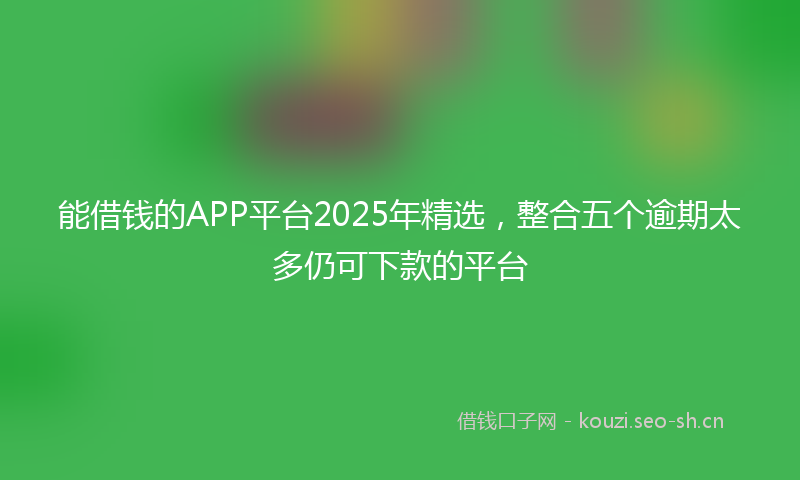 能借钱的APP平台2025年精选，整合五个逾期太多仍可下款的平台