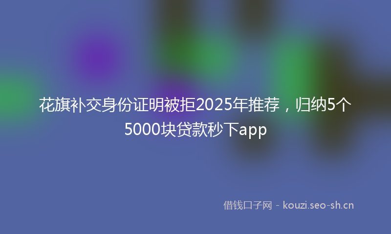 花旗补交身份证明被拒2025年推荐，归纳5个5000块贷款秒下app