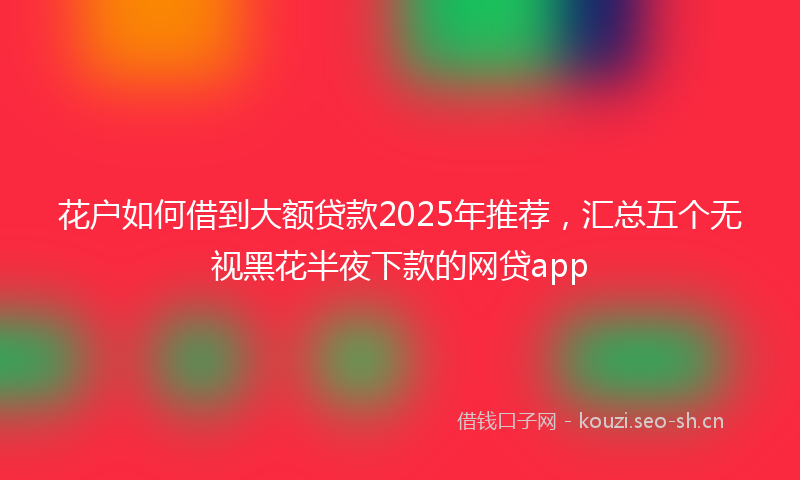 花户如何借到大额贷款2025年推荐，汇总五个无视黑花半夜下款的网贷app