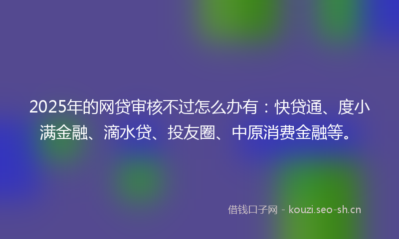 2025年的网贷审核不过怎么办有：快贷通、度小满金融、滴水贷、投友圈、中原消费金融等。