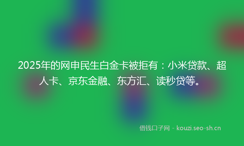 2025年的网申民生白金卡被拒有：小米贷款、超人卡、京东金融、东方汇、读秒贷等。