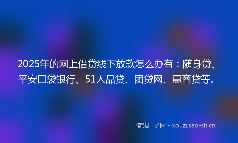 2025年的网上借贷线下放款怎么办有：随身贷、平安口袋银行、51人品贷、团贷网、惠商贷等。