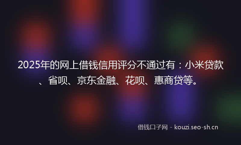 2025年的网上借钱信用评分不通过有：小米贷款、省呗、京东金融、花呗、惠商贷等。