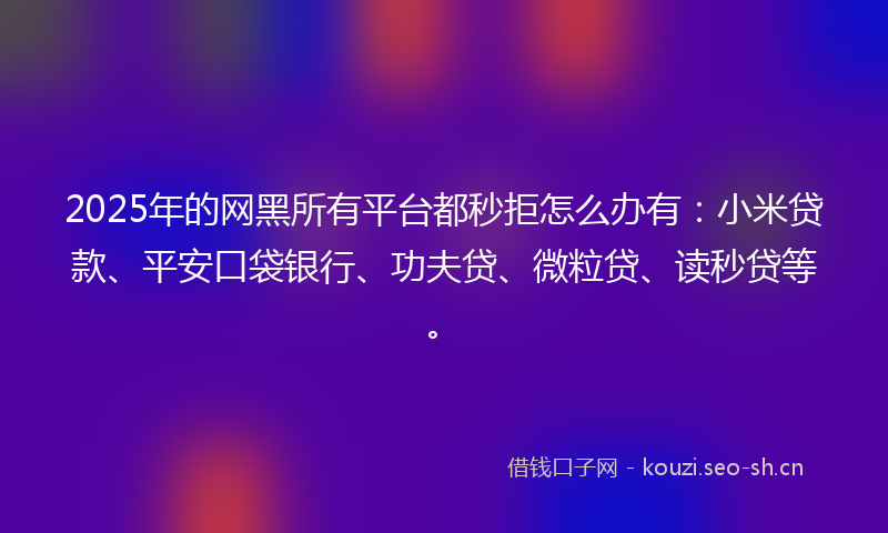 2025年的网黑所有平台都秒拒怎么办有：小米贷款、平安口袋银行、功夫贷、微粒贷、读秒贷等。