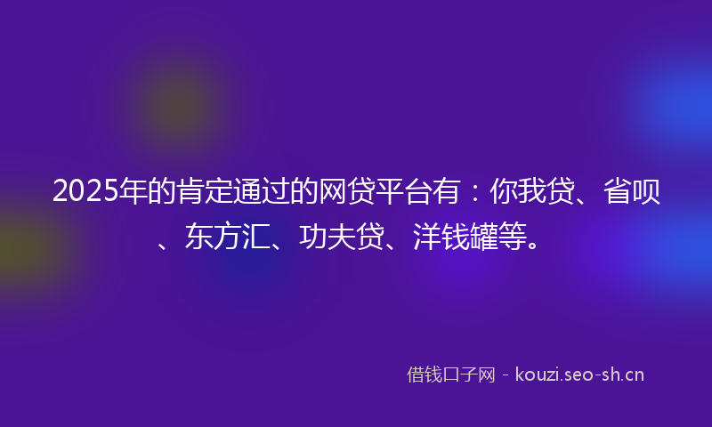 2025年的肯定通过的网贷平台有：你我贷、省呗、东方汇、功夫贷、洋钱罐等。