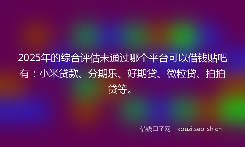 2025年的综合评估未通过哪个平台可以借钱贴吧有：小米贷款、分期乐、好期贷、微粒贷、拍拍贷等。