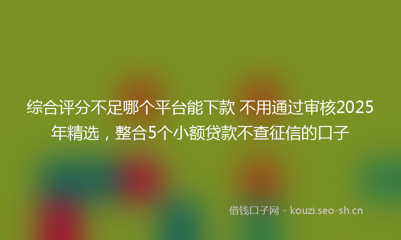 综合评分不足哪个平台能下款 不用通过审核2025年精选，整合5个小额贷款不查征信的口子