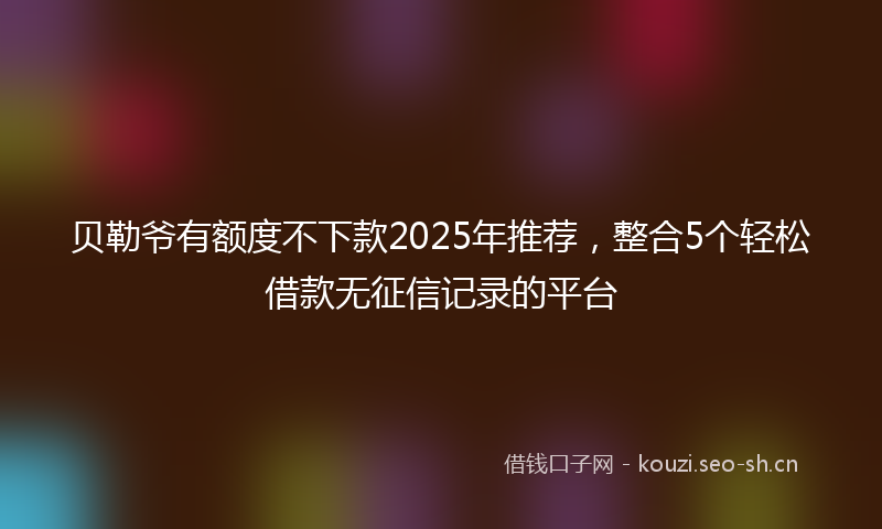 贝勒爷有额度不下款2025年推荐，整合5个轻松借款无征信记录的平台
