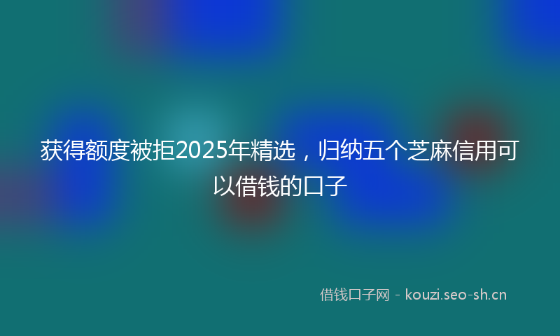 获得额度被拒2025年精选，归纳五个芝麻信用可以借钱的口子