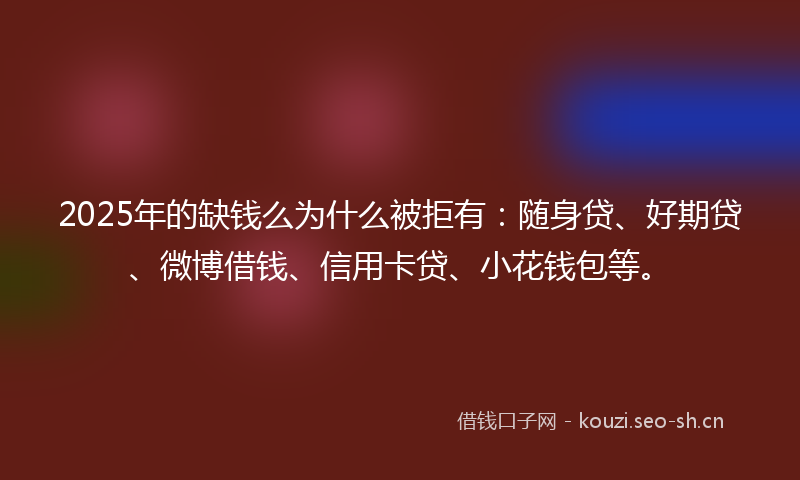 2025年的缺钱么为什么被拒有：随身贷、好期贷、微博借钱、信用卡贷、小花钱包等。