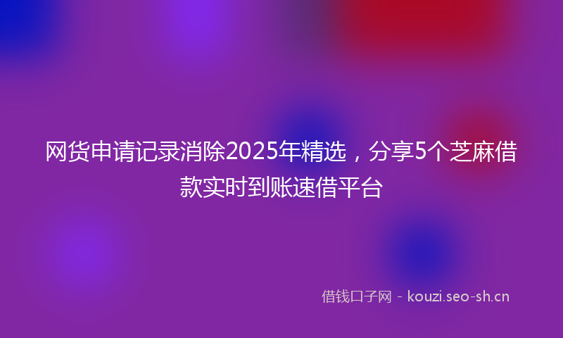 网货申请记录消除2025年精选，分享5个芝麻借款实时到账速借平台