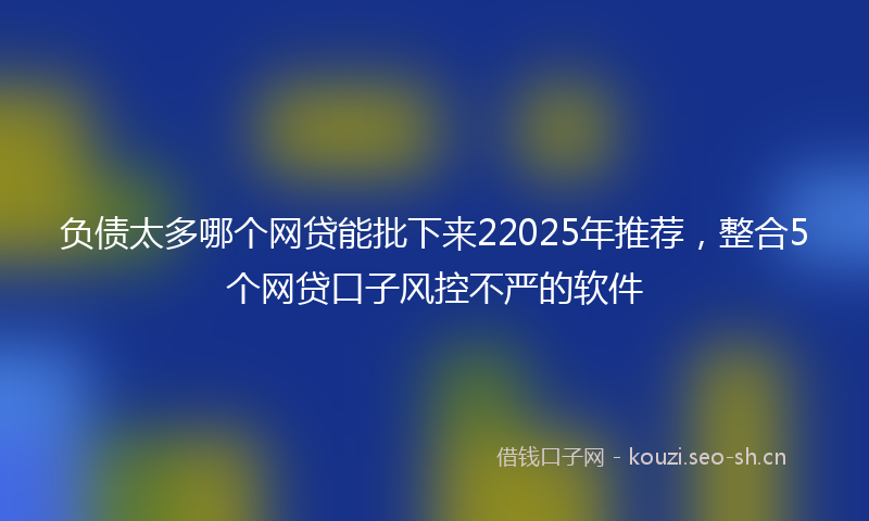 负债太多哪个网贷能批下来22025年推荐,整合5个网贷口子风控不严的软件