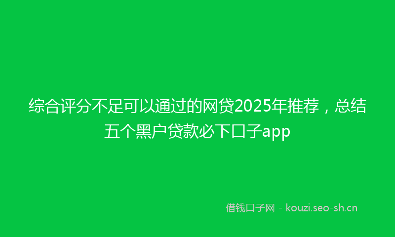 综合评分不足可以通过的网贷2025年推荐，总结五个黑户贷款必下口子app