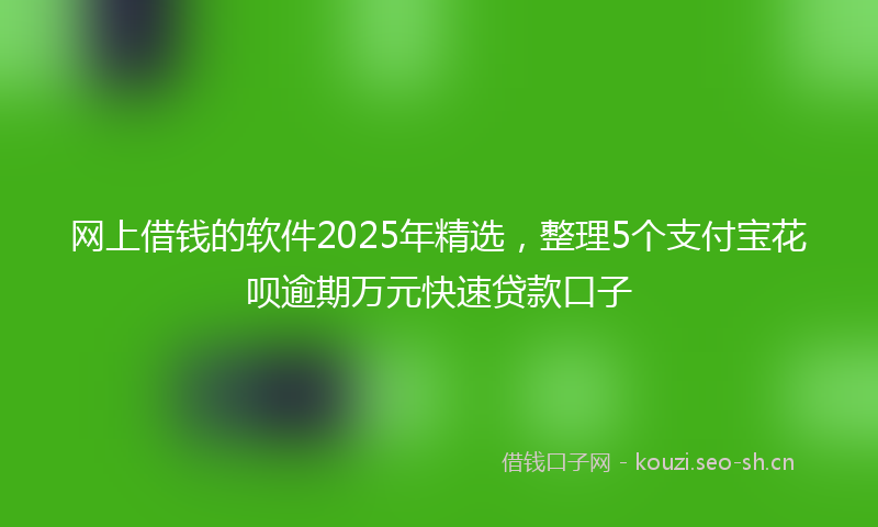 网上借钱的软件2025年精选，整理5个支付宝花呗逾期万元快速贷款口子