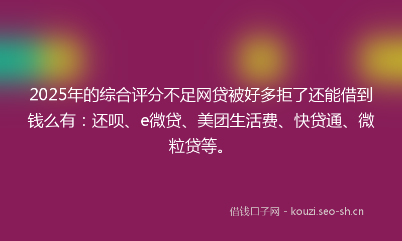 2025年的综合评分不足网贷被好多拒了还能借到钱么有：还呗、e微贷、美团生活费、快贷通、微粒贷等。