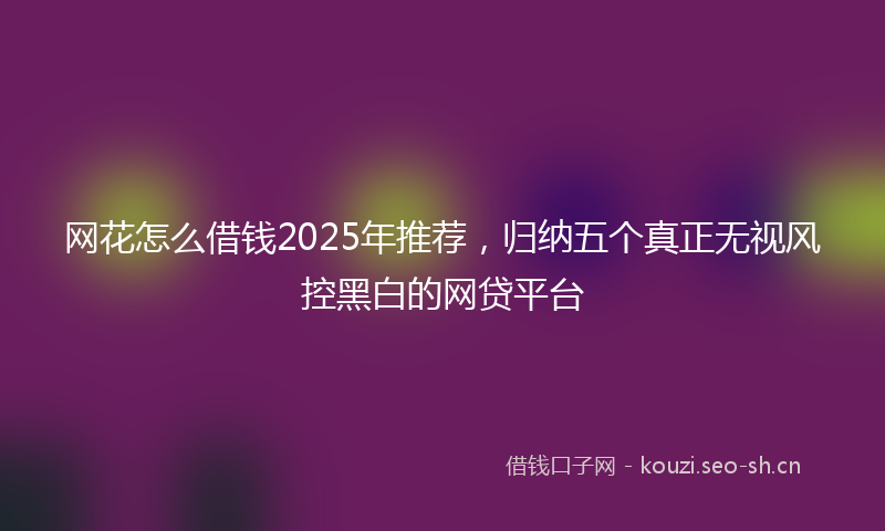 网花怎么借钱2025年推荐，归纳五个真正无视风控黑白的网贷平台