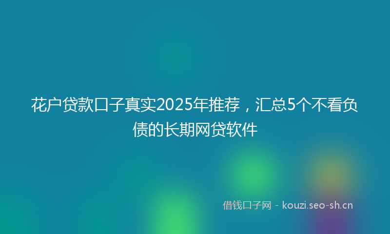 花户贷款口子真实2025年推荐，汇总5个不看负债的长期网贷软件