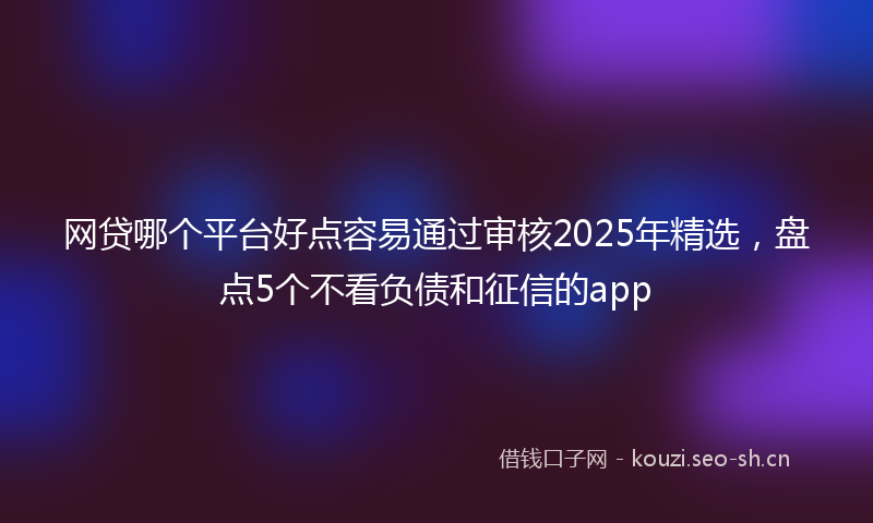 网贷哪个平台好点容易通过审核2025年精选，盘点5个不看负债和征信的app