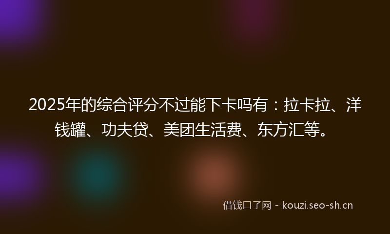 2025年的综合评分不过能下卡吗有：拉卡拉、洋钱罐、功夫贷、美团生活费、东方汇等。