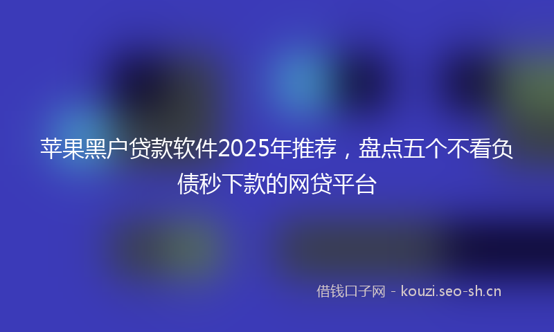 苹果黑户贷款软件2025年推荐，盘点五个不看负债秒下款的网贷平台