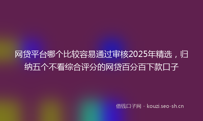 网贷平台哪个比较容易通过审核2025年精选，归纳五个不看综合评分的网贷百分百下款口子