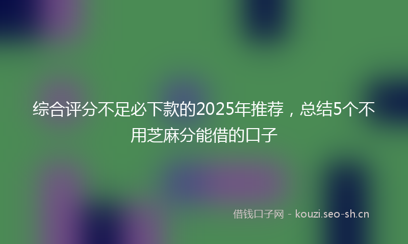 综合评分不足必下款的2025年推荐，总结5个不用芝麻分能借的口子