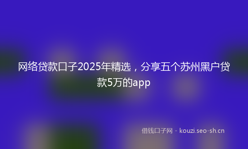 网络贷款口子2025年精选，分享五个苏州黑户贷款5万的app