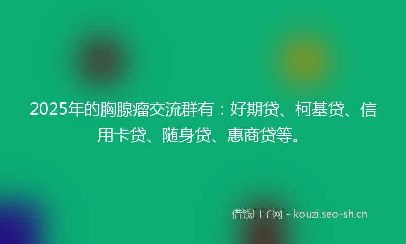 2025年的胸腺瘤交流群有：好期贷、柯基贷、信用卡贷、随身贷、惠商贷等。