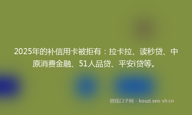 2025年的补信用卡被拒有：拉卡拉、读秒贷、中原消费金融、51人品贷、平安i贷等。
