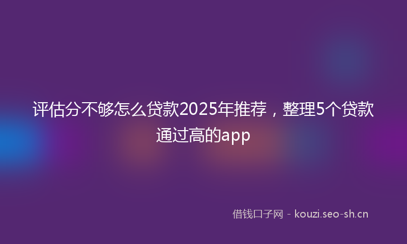 评估分不够怎么贷款2025年推荐，整理5个贷款通过高的app