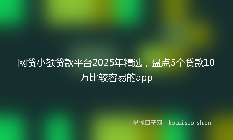 网贷小额贷款平台2025年精选，盘点5个贷款10万比较容易的app
