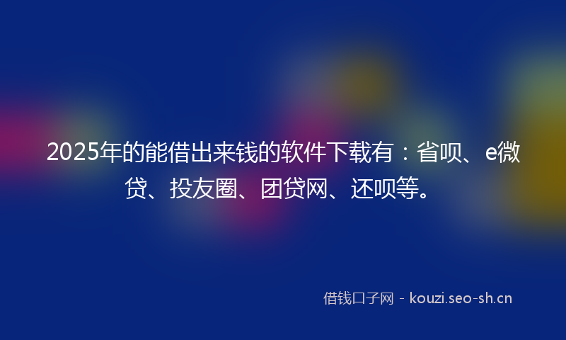 2025年的能借出来钱的软件下载有：省呗、e微贷、投友圈、团贷网、还呗等。